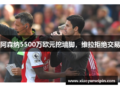 阿森纳5500万欧元挖墙脚，维拉拒绝交易