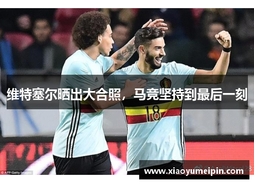 维特塞尔晒出大合照，马竞坚持到最后一刻